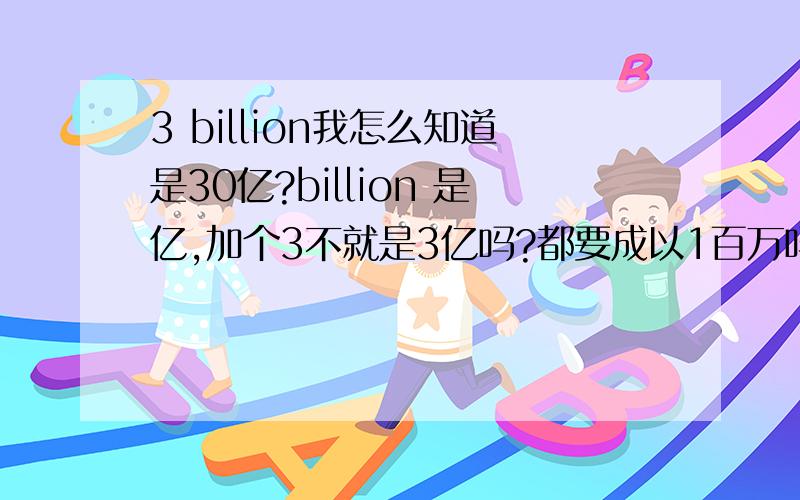 3 billion我怎么知道是30亿?billion 是亿,加个3不就是3亿吗?都要成以1百万吗?那其他的MILLION怎么算!如果是30 BILLION 就是300亿！300 millon 是3亿，