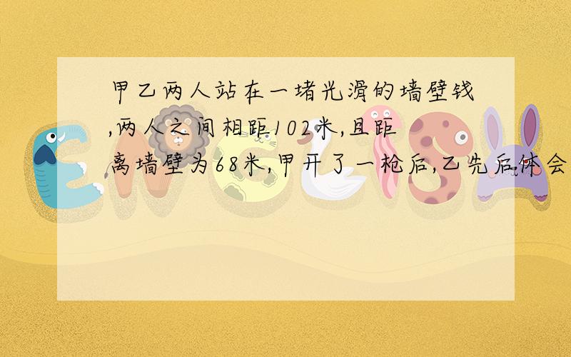 甲乙两人站在一堵光滑的墙壁钱,两人之间相距102米,且距离墙壁为68米,甲开了一枪后,乙先后体会你感到两声枪响的时间间隔为多少秒?