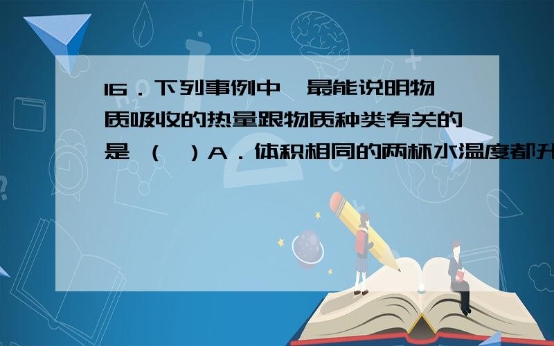 16．下列事例中,最能说明物质吸收的热量跟物质种类有关的是 （ ）A．体积相同的两杯水温度都升高了10℃,它们吸收的热量相同B．质量相等的两块铜温度分别升高5℃和10℃,它们吸收的热量