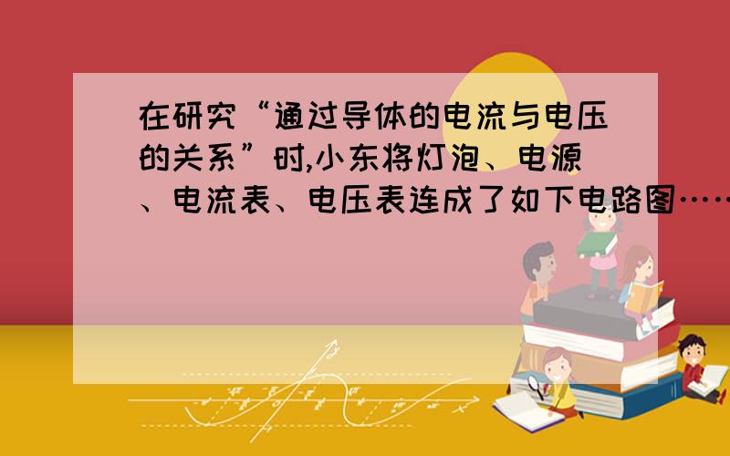 在研究“通过导体的电流与电压的关系”时,小东将灯泡、电源、电流表、电压表连成了如下电路图……在研究“通过导体的电流与电压的关系”时,小东将灯泡、电源、电流表、电压表连成