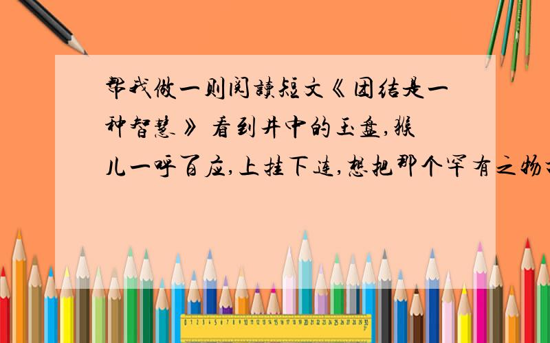 帮我做一则阅读短文《团结是一种智慧》 看到井中的玉盘,猴儿一呼百应,上挂下连,想把那个罕有之物打捞上来……这就是妇孺（rú）皆知的猴子捞月亮的故事.它之所以流传久远,不是猴子可