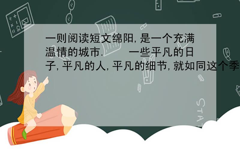 一则阅读短文绵阳,是一个充满温情的城市.　　一些平凡的日子,平凡的人,平凡的细节,就如同这个季节常有的毛毛雨,看似漫不经心,却常常把你的心灵濡湿.　　一次,我驾车去办事,在富乐路口