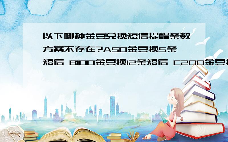 以下哪种金豆兑换短信提醒条数方案不存在?A50金豆换5条短信 B100金豆换12条短信 C200金豆换20条短信