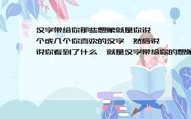 汉字带给你那些想象就是你说一个或几个你喜欢的汉字,然后说说你看到了什么,就是汉字带给你的想象.比如说：“月”字,闪着清丽的光辉、“轻”字给人一种飘忽的感觉……想好了加我,不