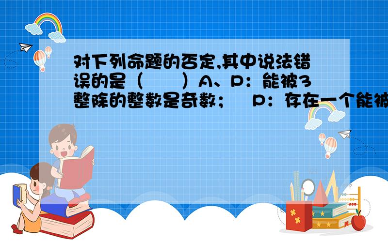 对下列命题的否定,其中说法错误的是（　　）A、P：能被3整除的整数是奇数；￢P：存在一个能被3整除的整数不是奇数B、P：每一个四边形的四个顶点共圆；￢P：每一个四边形的四个顶点不