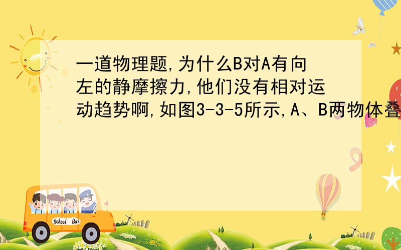 一道物理题,为什么B对A有向左的静摩擦力,他们没有相对运动趋势啊,如图3-3-5所示,A、B两物体叠放在水平面上,水平力F作用在A上,使两者一起向右做匀速直线运动,下列判断正确的是（    ）图3-3