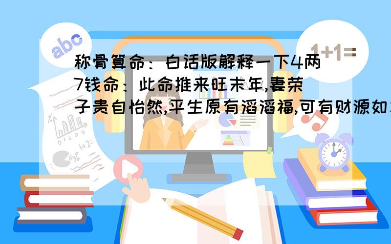 称骨算命：白话版解释一下4两7钱命：此命推来旺末年,妻荣子贵自怡然,平生原有滔滔福,可有财源如水流