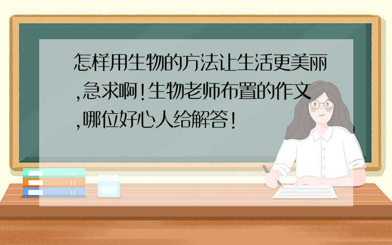 怎样用生物的方法让生活更美丽,急求啊!生物老师布置的作文,哪位好心人给解答!