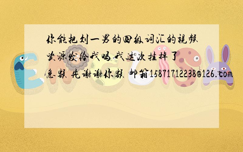 你能把刘一男的四级词汇的视频资源发给我吗 我这次挂掉了 急额 先谢谢你额 邮箱15871712238@126.com