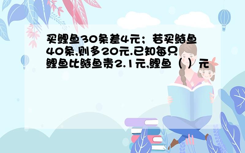 买鲤鱼30条差4元；若买鲢鱼40条,则多20元.已知每只鲤鱼比鲢鱼贵2.1元,鲤鱼（ ）元