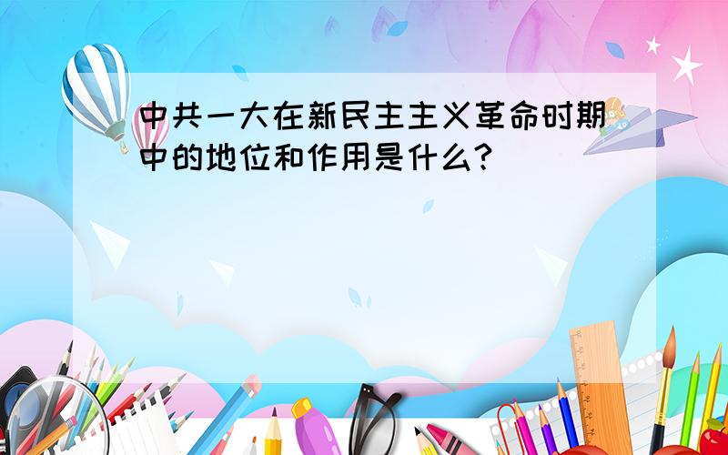 中共一大在新民主主义革命时期中的地位和作用是什么?