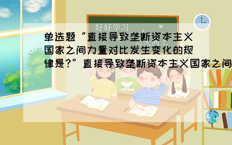 单选题“直接导致垄断资本主义国家之间力量对比发生变化的规律是?”直接导致垄断资本主义国家之间力量对比发生变化的规律是( )A．资本积累规律 B．剩余价值规律C．资本主义经济政治