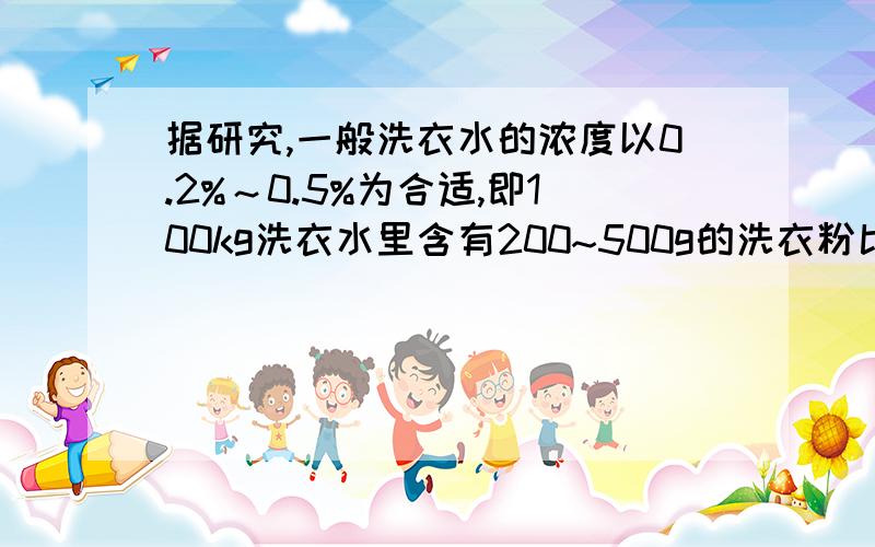 据研究,一般洗衣水的浓度以0.2%～0.5%为合适,即100kg洗衣水里含有200~500g的洗衣粉比较合适.因为这时表面据研究,一般洗衣水的浓度以0.2%~0.5%为合适,即100kg洗衣水里含200~500g的洗衣粉比较合适,因