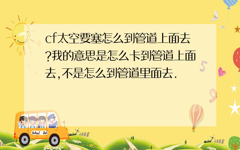 cf太空要塞怎么到管道上面去?我的意思是怎么卡到管道上面去,不是怎么到管道里面去.