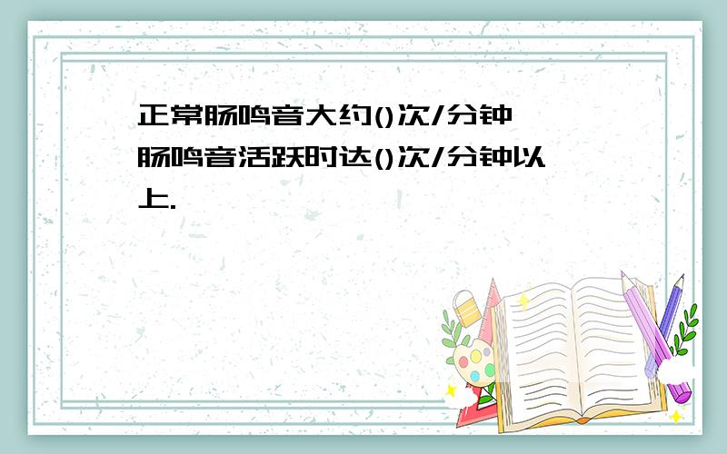 正常肠鸣音大约()次/分钟,肠鸣音活跃时达()次/分钟以上.