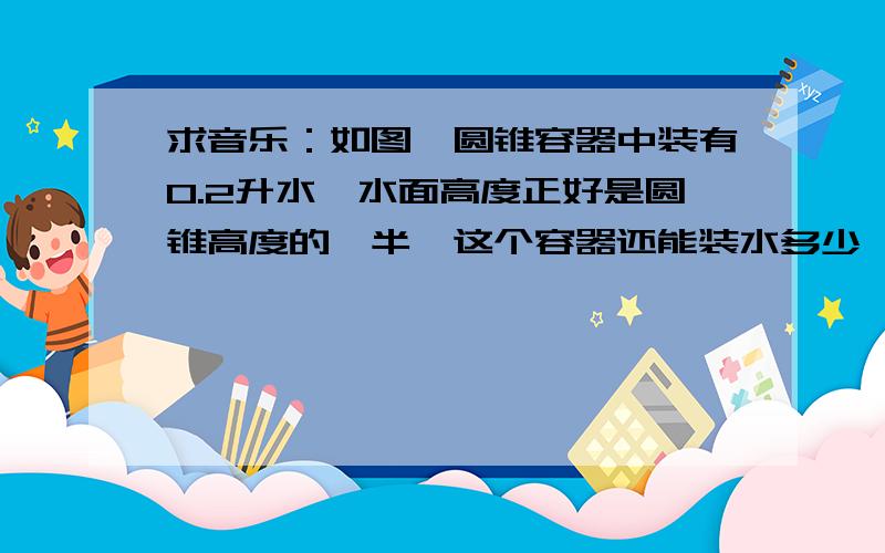 求音乐：如图,圆锥容器中装有0.2升水,水面高度正好是圆锥高度的一半,这个容器还能装水多少