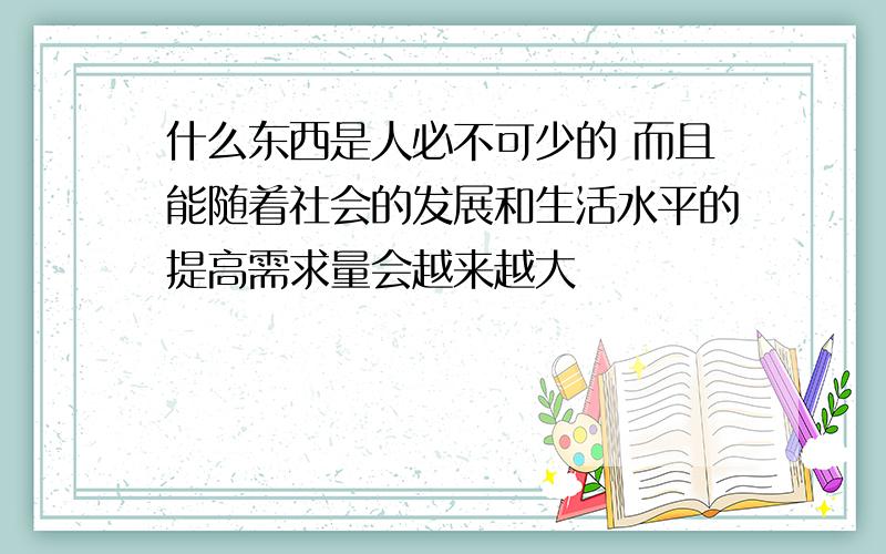 什么东西是人必不可少的 而且能随着社会的发展和生活水平的提高需求量会越来越大