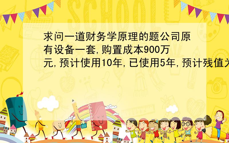 求问一道财务学原理的题公司原有设备一套,购置成本900万元,预计使用10年,已使用5年,预计残值为原值的10%,该公司拟购置新设备,购置成本1200万元,使用年限8年,预计残值为原值的10%,这样旧设