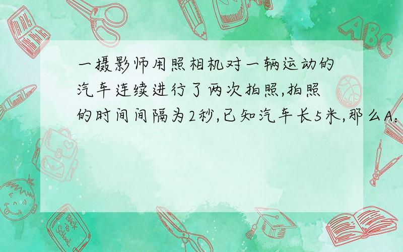 一摄影师用照相机对一辆运动的汽车连续进行了两次拍照,拍照的时间间隔为2秒,已知汽车长5米,那么A：能算出这2秒内车的平均速度,但不能判断出车的运动方向.B：不能算出这2秒内车的平均