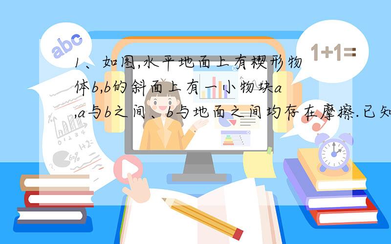 1、如图,水平地面上有楔形物体b,b的斜面上有一小物块a,a与b之间、b与地面之间均存在摩擦.已知a恰好可沿斜面匀速下滑,此时若对a施加如图所示的作用力,a仍沿斜面下滑,则下列说法正确的是