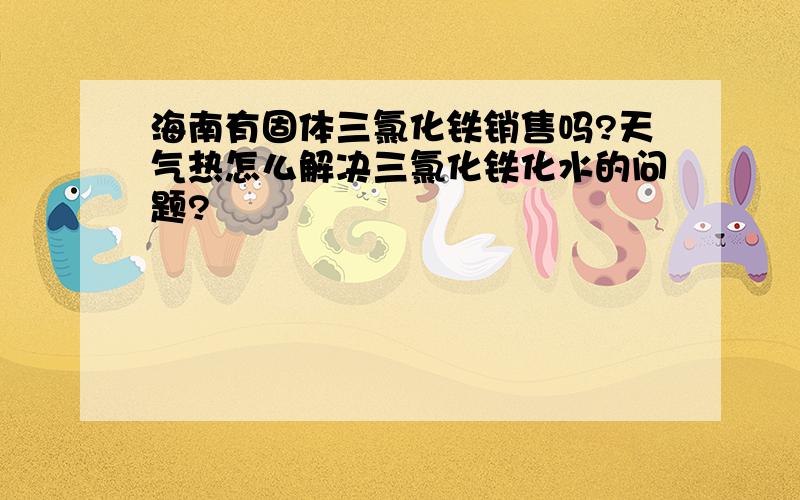 海南有固体三氯化铁销售吗?天气热怎么解决三氯化铁化水的问题?