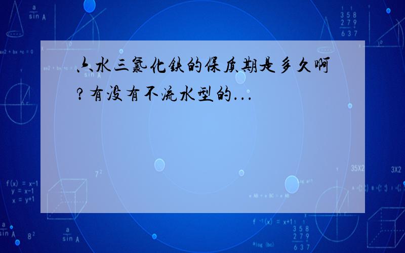 六水三氯化铁的保质期是多久啊?有没有不流水型的...