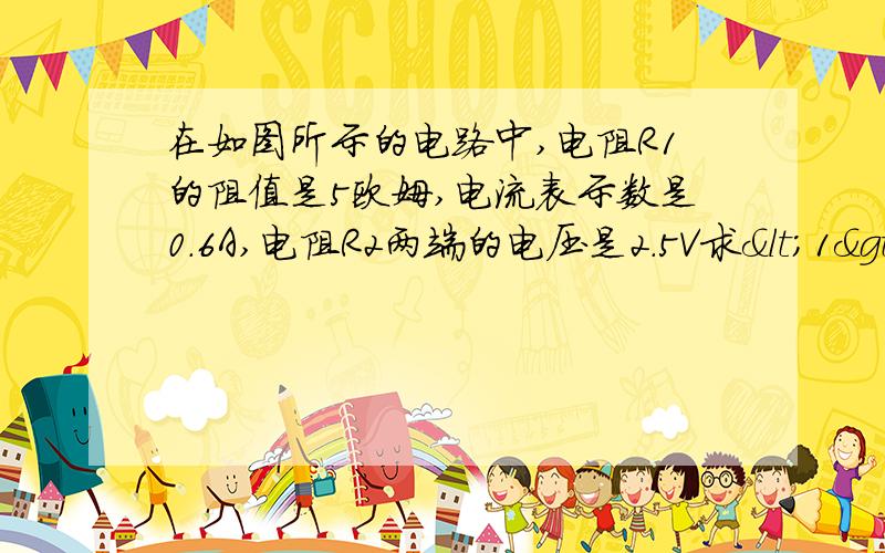 在如图所示的电路中,电阻R1的阻值是5欧姆,电流表示数是0.6A,电阻R2两端的电压是2.5V求<1>R1的电留,<2>R2的电流及R2的电阻,<3>电路中总电阻