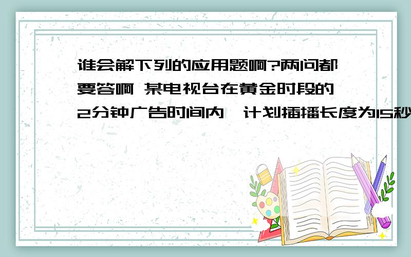 谁会解下列的应用题啊?两问都要答啊 某电视台在黄金时段的2分钟广告时间内,计划插播长度为15秒和30秒的两种广告.15秒广告每播1次收费0.6万元,30秒广告每播1次收费1万元.若要求每种广告播