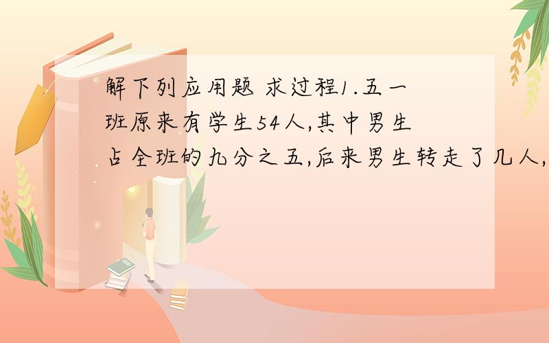 解下列应用题 求过程1.五一班原来有学生54人,其中男生占全班的九分之五,后来男生转走了几人,现在男生占全班的二十五分之十三,转走男生多少人?2.一项工程,甲独做20天完成,乙独做15天完成,