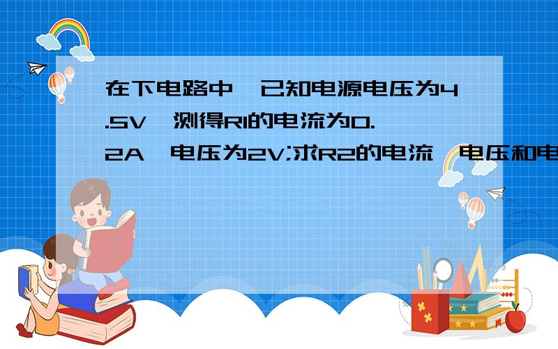 在下电路中,已知电源电压为4.5V,测得R1的电流为0.2A,电压为2V;求R2的电流、电压和电阻.