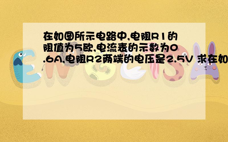 在如图所示电路中,电阻R1的阻值为5欧,电流表的示数为0.6A,电阻R2两端的电压是2.5V 求在如图所示电路中,电阻R1的阻值为5欧,电流表的示数为0.6A,电阻R2两端的电压是2.5V求：(1)通过R1的电流(2)通