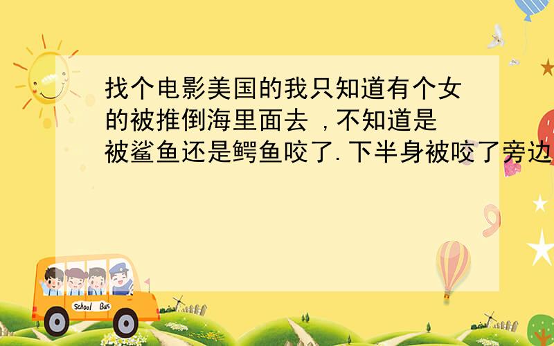 找个电影美国的我只知道有个女的被推倒海里面去 ,不知道是被鲨鱼还是鳄鱼咬了.下半身被咬了旁边的朋友还以为是搞的好玩.然后这个女的被钓起来了.很吓人这个电影叫什么名字啊 有人告