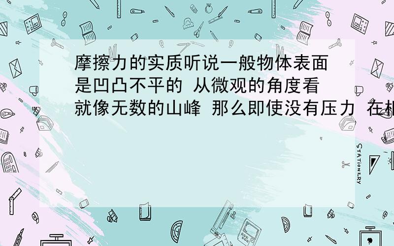 摩擦力的实质听说一般物体表面是凹凸不平的 从微观的角度看就像无数的山峰 那么即使没有压力 在相对运动时 