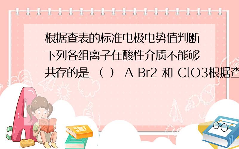 根据查表的标准电极电势值判断下列各组离子在酸性介质不能够共存的是 （ ） A Br2 和 ClO3根据查表的标准电极电势值判断下列各组离子在酸性介质不能够共存的是 （ ）A Br2 和 ClO3- B Fe2+ 和