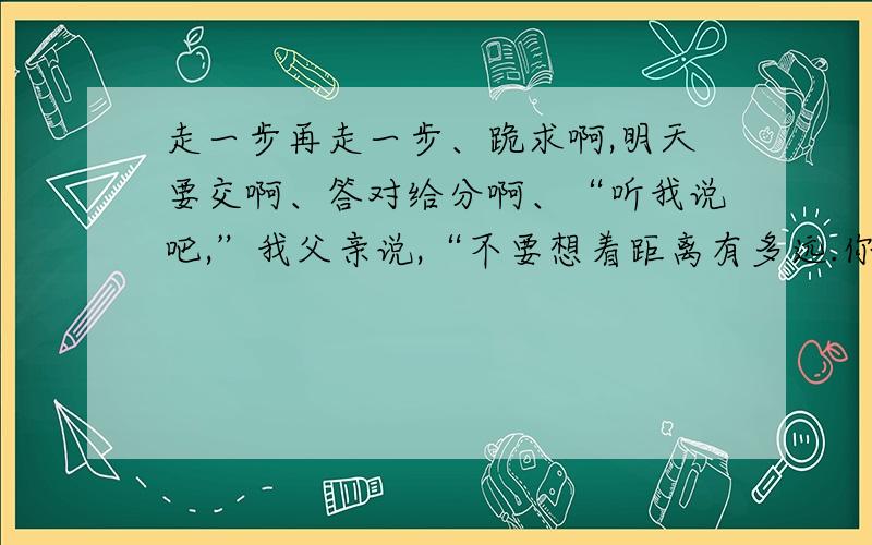 走一步再走一步、跪求啊,明天要交啊、答对给分啊、“听我说吧,”我父亲说,“不要想着距离有多远.你只要想着你是在走一小步.你能办得到的.眼睛看着我电筒的光照着的地方,你能看见石架