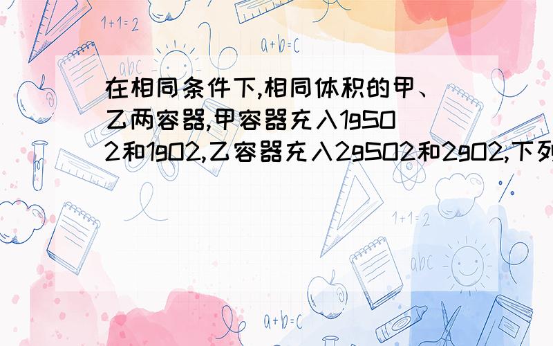 在相同条件下,相同体积的甲、乙两容器,甲容器充入1gSO2和1gO2,乙容器充入2gSO2和2gO2,下列叙述中错误的是 A,化学反应速率乙>甲 B,SO2转化率乙>甲 C,平衡后SO2的体积分数乙>甲 D,平衡后O2的浓度乙>