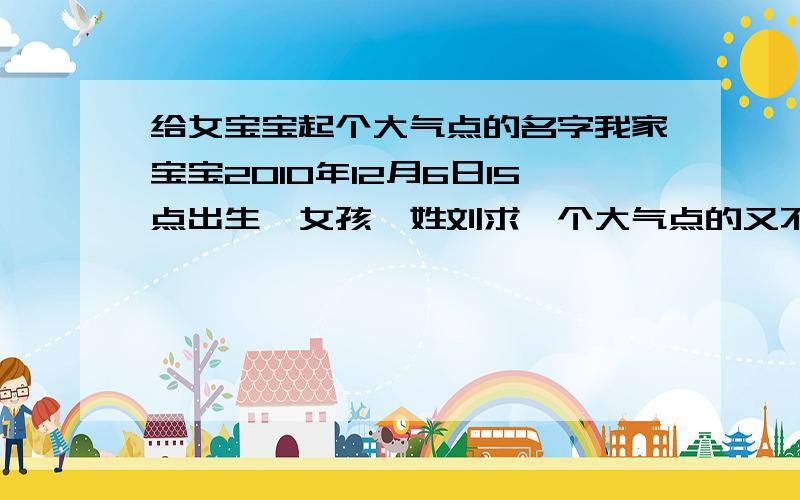 给女宝宝起个大气点的名字我家宝宝2010年12月6日15点出生,女孩,姓刘求一个大气点的又不失温柔的女孩名字