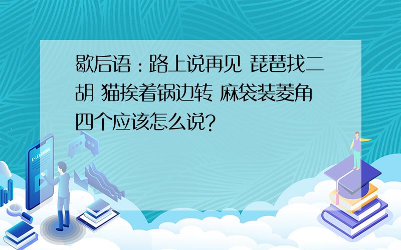 歇后语：路上说再见 琵琶找二胡 猫挨着锅边转 麻袋装菱角四个应该怎么说?