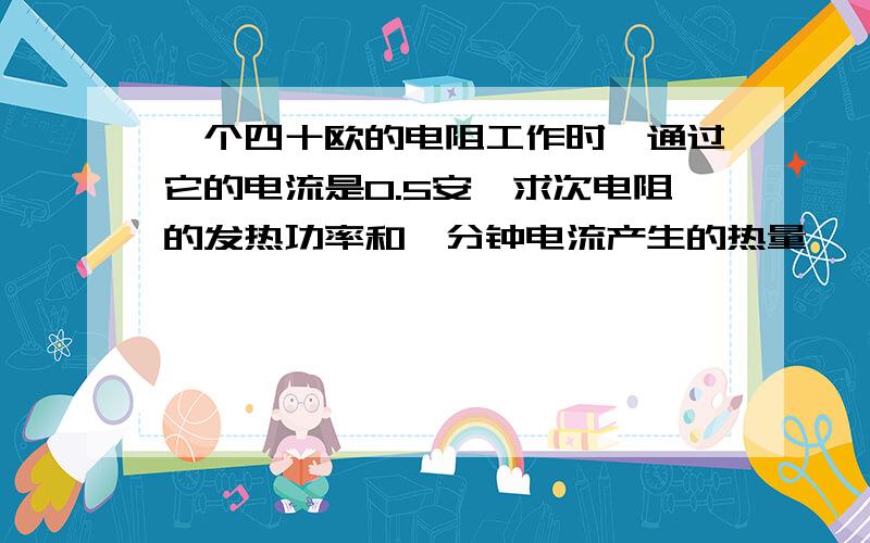 一个四十欧的电阻工作时,通过它的电流是0.5安,求次电阻的发热功率和一分钟电流产生的热量