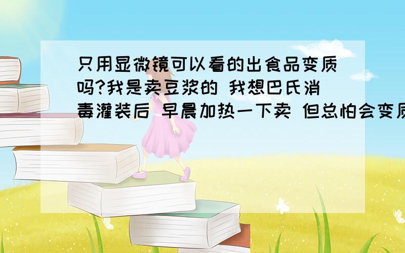 只用显微镜可以看的出食品变质吗?我是卖豆浆的 我想巴氏消毒灌装后 早晨加热一下卖 但总怕会变质 所以想买个显微镜然后观察 这个如何观察?可以观察的出来吗