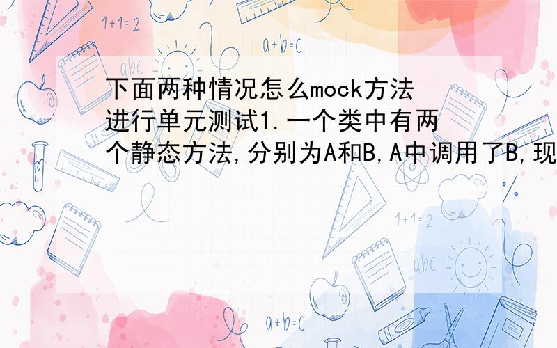 下面两种情况怎么mock方法进行单元测试1.一个类中有两个静态方法,分别为A和B,A中调用了B,现在要对方法A进行单元测试,那么怎么mock方法B呢?2.一个类中有两个普通的非静态方法,分别为A和B,A中