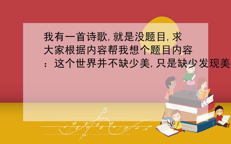 我有一首诗歌,就是没题目,求大家根据内容帮我想个题目内容：这个世界并不缺少美,只是缺少发现美的眼睛；这个世界并不缺少爱,只是缺少感悟爱的心灵.爱的模样万千变化；爱的方式精彩