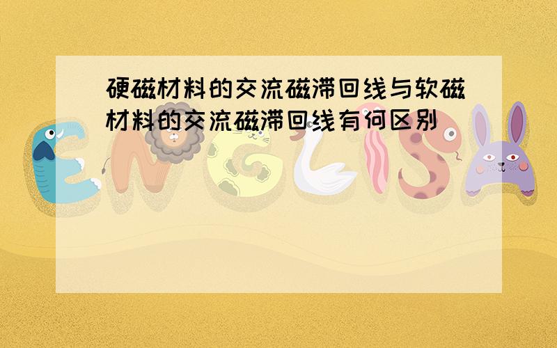 硬磁材料的交流磁滞回线与软磁材料的交流磁滞回线有何区别