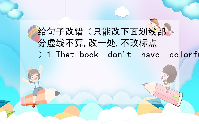 给句子改错（只能改下面划线部分虚线不算,改一处,不改标点）1.That book  don't  have  colorful pictures.                     ____  ____              ______2.The pen    is the most   cheapest of the three.           ——