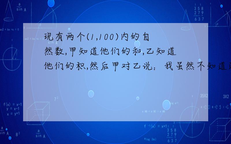 现有两个(1,100)内的自然数,甲知道他们的和,乙知道他们的积,然后甲对乙说：我虽然不知道这两个数分别是什么,但我敢肯定你现在也不知道他们的值,乙回答说：但是现在经你一说,我已经知道