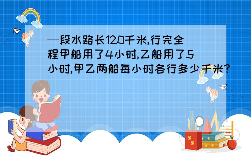 —段水路长120千米,行完全程甲船用了4小时,乙船用了5小时,甲乙两船每小时各行多少千米?