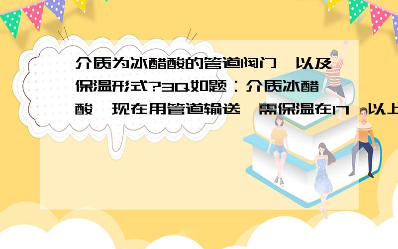 介质为冰醋酸的管道阀门,以及保温形式?3Q如题：介质冰醋酸,现在用管道输送,需保温在17℃以上,觉得管道材质用碳钢即可,但是阀门的选择就有点不知所措了,主要考虑泄漏什么的 ,还有就是管