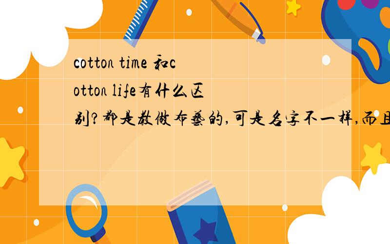 cotton time 和cotton life有什么区别?都是教做布艺的,可是名字不一样,而且前者似乎更好一些.