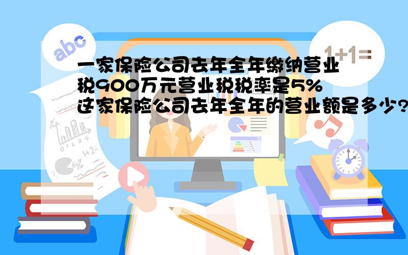 一家保险公司去年全年缴纳营业税900万元营业税税率是5%这家保险公司去年全年的营业额是多少?