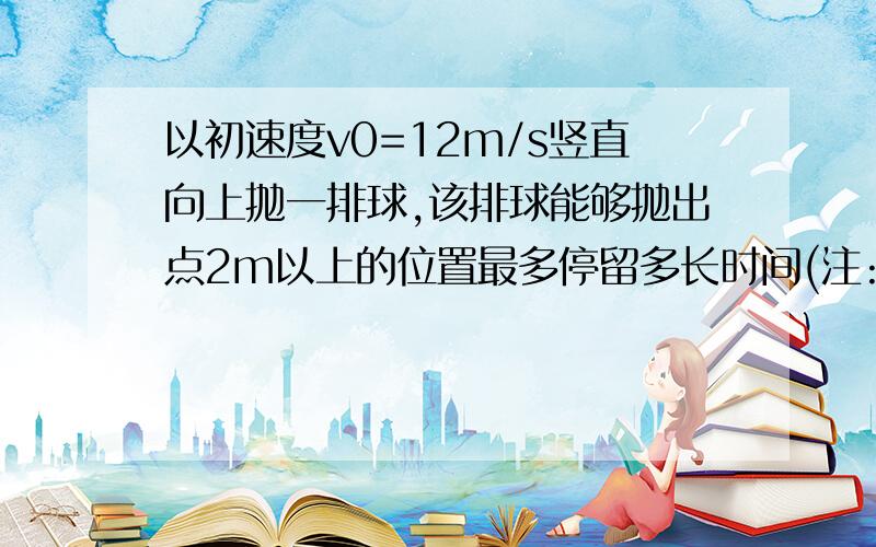 以初速度v0=12m/s竖直向上抛一排球,该排球能够抛出点2m以上的位置最多停留多长时间(注:若不记空气阻力,则竖直上抛的物体距离抛出点的高度h与时间t满足关系h=v0t-0.5gt^2,其中g=9.8m/s^2